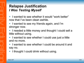 Relapse Justification   I Was Testing Myself I wanted to see whether it would “work better”  now that I’ve been clean awhile. I wanted to see my friends again, and I’m  stronger now. I needed a little money and thought I could sell a  little without using. I wanted to see whether I could use just a little  and no more. I wanted to see whether I could be around it and  say no. I thought I could drink without using. Matrix IOP 5- 
