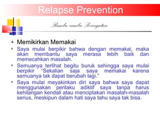 Relapse Prevention
Rambu-rambu Peringatan
Memikirkan Memakai
Saya mulai berpikir bahwa dengan memakai, maka
akan membantu saya merasa lebih baik dan
memecahkan masalah.
Semuanya terlihat begitu buruk sehingga saya mulai
berpikir “Sekalian saja saya memakai karena
semuanya tak dapat berubah lagi.”
Saya mulai meyakinkan diri saya bahwa saya dapat
menggunakan perilaku adiktif saya tanpa harus
kehilangan kendali atau menciptakan masalah-masalah
serius, meskipun dalam hati saya tahu saya tak bisa.
 