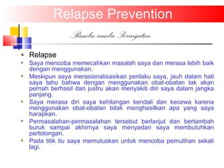 Relapse Prevention
Rambu-rambu Peringatan
Relapse
Saya mencoba memecahkan masalah saya dan merasa lebih baik
dengan menggunakan.
Meskipun saya merasionalisasikan perilaku saya, jauh dalam hati
saya tahu bahwa dengan menggunakan obat-obatan tak akan
pernah berhasil dan justru akan menyakiti diri saya dalam jangka
panjang.
Saya merasa diri saya kehilangan kendali dan kecewa karena
menggunakan obat-obatan tidak menghasilkan apa yang saya
harapkan.
Permasalahan-permasalahan tersebut berlanjut dan bertambah
buruk sampai akhirnya saya menyadari saya membutuhkan
pertolongan.
Pada titik itu saya memutuskan untuk mencoba pemulihan sekali
lagi.
 