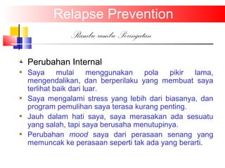Perubahan Internal
Saya mulai menggunakan pola pikir lama,
mengendalikan, dan berperilaku yang membuat saya
terlihat baik dari luar.
Saya mengalami stress yang lebih dari biasanya, dan
program pemulihan saya terasa kurang penting.
Jauh dalam hati saya, saya merasakan ada sesuatu
yang salah, tapi saya berusaha menutupinya.
Perubahan mood saya dari perasaan senang yang
memuncak ke perasaan seperti tak ada yang berarti.
Relapse Prevention
Rambu-rambu Peringatan
 