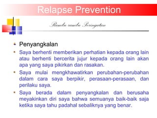 Relapse Prevention
Rambu-rambu Peringatan
Penyangkalan
Saya berhenti memberikan perhatian kepada orang lain
atau berhenti bercerita jujur kepada orang lain akan
apa yang saya pikirkan dan rasakan.
Saya mulai mengkhawatirkan perubahan-perubahan
dalam cara saya berpikir, perasaan-perasaan, dan
perilaku saya.
Saya berada dalam penyangkalan dan berusaha
meyakinkan diri saya bahwa semuanya baik-baik saja
ketika saya tahu padahal sebaliknya yang benar.
 