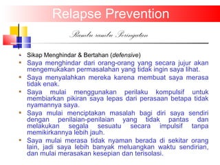 Relapse Prevention
Rambu-rambu Peringatan
Sikap Menghindar & Bertahan (defensive)
Saya menghindar dari orang-orang yang secara jujur akan
mengemukakan permasalahan yang tidak ingin saya lihat.
Saya menyalahkan mereka karena membuat saya merasa
tidak enak.
Saya mulai menggunakan perilaku kompulsif untuk
membiarkan pikiran saya lepas dari perasaan betapa tidak
nyamannya saya.
Saya mulai menciptakan masalah bagi diri saya sendiri
dengan penilaian-penilaian yang tidak pantas dan
melakukan segala sesuatu secara impulsif tanpa
memikirkannya lebih jauh.
Saya mulai merasa tidak nyaman berada di sekitar orang
lain, jadi saya lebih banyak meluangkan waktu sendirian,
dan mulai merasakan kesepian dan terisolasi.
 
