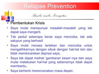 Relapse Prevention
Rambu-rambu Peringatan
Pembentukan Krisis
Saya mulai mempunyai masalah-masalah yang tak
dapat saya mengerti.
Tak peduli seberapa keras saya mencoba, tak ada
satupun yang berhasil.
Saya mulai merasa tertekan dan mencoba untuk
mengalihkannya dengan sibuk dengan hal-hal lain dan
tidak membicarakan depresi saya.
Saya tak dapat meihat ‘gambaran besar’-nya dan saya
mulai melakukan hal-hal yang sebenarnya tidak dapat
membantu.
Saya berhenti merencanakan masa depan.
 