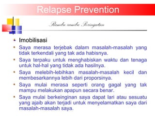 Relapse Prevention
Rambu-rambu Peringatan
Imobilisasi
Saya merasa terjebak dalam masalah-masalah yang
tidak terkendali yang tak ada habisnya.
Saya terpaku untuk menghabiskan waktu dan tenaga
untuk hal-hal yang tidak ada hasilnya.
Saya melebih-lebihkan masalah-masalah kecil dan
membesarkannya lebih dari proporsinya.
Saya mulai merasa seperti orang gagal yang tak
mampu melakukan apapun secara benar.
Saya mulai berkeinginan saya dapat lari atau sesuatu
yang ajaib akan terjadi untuk menyelamatkan saya dari
masalah-masalah saya.
 