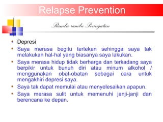 Relapse Prevention
Rambu-rambu Peringatan
Depresi
Saya merasa begitu tertekan sehingga saya tak
melakukan hal-hal yang biasanya saya lakukan.
Saya merasa hidup tidak berharga dan terkadang saya
berpikir untuk bunuh diri atau minum alkohol /
menggunakan obat-obatan sebagai cara untuk
mengakhiri depresi saya.
Saya tak dapat memulai atau menyelesaikan apapun.
Saya merasa sulit untuk memenuhi janji-janji dan
berencana ke depan.
 