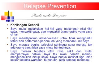 Relapse Prevention
Rambu-rambu Peringatan
Kehilangan Kendali
Saya mulai melakukan hal-hal yang melanggar nilai-nilai
saya, menyakiti saya, dan menyakiti orang-orang yang saya
cintai.
Saya mendapatkan alasan-alasan untuk tidak menghadiri
terapi dan pertemuan-pertemuan yang membantu diri saya.
Saya merasa begitu terisolasi sehingga saya merasa tak
ada orang yang bisa saya minta bantuannya.
Saya merasa terjebak oleh rasa sakit dan mulai
mempercayai bahwa saya tak akan pernah mampu
mengendalikan hidup saya. Saya hanya melihat tiga jalan
keluar: ketidak-warasan, bunuh diri, atau kembali memakai.
 