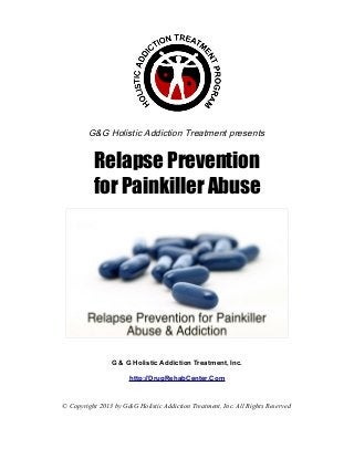 G&G Holistic Addiction Treatment presents


          Relapse Prevention
          for Painkiller Abuse




                G & G Holistic Addiction Treatment, Inc.

                      http://DrugRehabCenter.Com


© Copyright 2013 by G&G Holistic Addiction Treatment, Inc. All Rights Reserved
 