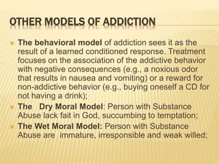 OTHER MODELS OF ADDICTION
 The behavioral model of addiction sees it as the
result of a learned conditioned response. Treatment
focuses on the association of the addictive behavior
with negative consequences (e.g., a noxious odor
that results in nausea and vomiting) or a reward for
non-addictive behavior (e.g., buying oneself a CD for
not having a drink);
 The Dry Moral Model: Person with Substance
Abuse lack fait in God, succumbing to temptation;
 The Wet Moral Model: Person with Substance
Abuse are immature, irresponsible and weak willed;
 