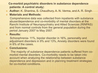 Co-morbid psychiatric disorders in substance dependence
patients: A control study)
 Author: K. Shantna, S. Chaudhury, A. N. Verma, and A. R. Singh
 Materials and Methods:
Comprehensive data was collected from inpatients with substance
abuse/dependence and co-morbidity of mental disorders at the
Ranchi Institute of Neuropsychiatry and Allied Sciences (RINPAS)
and from normal controls from the general population during the
period January 2007 to May 2007.
 Results:
Schizophrenia- 11%, bipolar disorder in 16%, personality and
adjustment disorders in 9% and 13%, Anxiety disorders were found
in 6% of the cases.
 Conclusions:
The majority of substance dependence patients suffered from co-
morbid mental disorders. Co-morbidity needs to be taken into
account when analyzing the relationship between substance
dependence and depression and in planning treatment strategies
for co-morbid conditions.
 