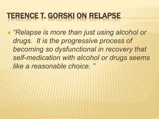 TERENCE T. GORSKI ON RELAPSE
 “Relapse is more than just using alcohol or
drugs. It is the progressive process of
becoming so dysfunctional in recovery that
self-medication with alcohol or drugs seems
like a reasonable choice. ”
 