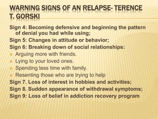 WARNING SIGNS OF AN RELAPSE- TERENCE
T. GORSKI
Sign 4: Becoming defensive and beginning the pattern
of denial you had while using;
Sign 5: Changes in attitude or behavior;
Sign 6: Breaking down of social relationships:
 Arguing more with friends.
 Lying to your loved ones.
 Spending less time with family.
 Resenting those who are trying to help
Sign 7. Loss of interest in hobbies and activities;
Sign 8. Sudden appearance of withdrawal symptoms;
Sign 9: Loss of belief in addiction recovery program
 