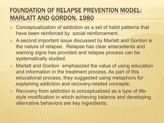 FOUNDATION OF RELAPSE PREVENTION MODEL:
MARLATT AND GORDON, 1980
 Conceptualization of addiction as a set of habit patterns that
have been reinforced by social reinforcement .
 A second important issue discussed by Marlatt and Gordon is
the nature of relapse. Relapse has clear antecedents and
warning signs has provided and relapse process can be
systematically studied.
 Marlatt and Gordon emphasized the value of using education
and information in the treatment process. As part of this
educational process, they suggested using metaphors for
explaining addiction and recovery-related concepts;
 Recovery from addiction is conceptualized as a type of life-
style modification in which achieving balance and developing
alternative behaviors are key ingredients;
 