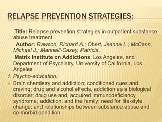 RELAPSE PREVENTION STRATEGIES:
Title: Relapse prevention strategies in outpatient substance
abuse treatment
Author: Rawson, Richard A.; Obert, Jeanne L.; McCann,
Michael J.; Marinelli-Casey, Patricia.
Matrix Institute on Addictions, Los Angeles, and
Department of Psychiatry, University of California, Los
Angeles
1. Psycho-education:
 Brain chemistry and addiction; conditioned cues and
craving; drug and alcohol effects, addiction as a biological
disorder; drug use and, acquired immunodeficiency
syndrome; addiction, and the family; need for life-style
change; and relationships between substance abuse and
co-morbid condition
 