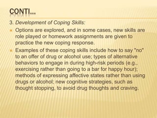 CONTI…
3. Development of Coping Skills:
 Options are explored, and in some cases, new skills are
role played or homework assignments are given to
practice the new coping response.
 Examples of these coping skills include how to say "no"
to an offer of drug or alcohol use; types of alternative
behaviors to engage in during high-risk periods (e.g.,
exercising rather than going to a bar for happy hour);
methods of expressing affective states rather than using
drugs or alcohol; new cognitive strategies, such as
thought stopping, to avoid drug thoughts and craving.
 