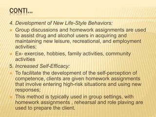 CONTI…
4. Development of New Life-Style Behaviors:
 Group discussions and homework assignments are used
to assist drug and alcohol users in acquiring and
maintaining new leisure, recreational, and employment
activities;
 Ex- exercise, hobbies, family activities, community
activities
5. Increased Self-Efficacy:
 To facilitate the development of the self-perception of
competence, clients are given homework assignments
that involve entering high-risk situations and using new
responses;
 This method is typically used in group settings, with
homework assignments , rehearsal and role plaving are
used to prepare the client.
 