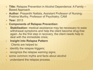  Title: Relapse Prevention in Alcohol Dependence: A Family –
Based Approach
 Author: Prasanthi Nattala, Assistant Professor of Nursing;
Pratima Murthy, Professor of Psychiatry; CAM
 Year: 2013
 Components of Relapse Prevention:
1. Stabilization: medical assistance may be necessary to ease
withdrawal symptoms and help the client become drug-free
again. As the first step in recovery, the client needs help to
deal with the immediate crisis;
2. Insight into Relapse Pattern
Clients are helped to:
 identify the relapse triggers;
 recognize the relapse warning signs;
 some common myths and facts about alcohol
 understand the relapse process.
 