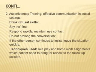 CONTI…
2. Assertiveness Training: effective communication in social
settings.
Drink refusal skills:
o Say ‘no’ first;
o Respond rapidly, maintain eye contact,
o Do not prolong the conversation;
o If the other person continues to insist, leave the situation
quickly.
Techniques used: role play and home work asignments
which patient need to bring for review to the follow up
session.
 
