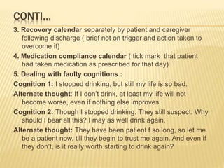 CONTI…
3. Recovery calendar separately by patient and caregiver
following discharge ( brief not on trigger and action taken to
overcome it)
4. Medication compliance calendar ( tick mark that patient
had taken medication as prescribed for that day)
5. Dealing with faulty cognitions :
Cognition 1: I stopped drinking, but still my life is so bad.
Alternate thought: If I don’t drink, at least my life will not
become worse, even if nothing else improves.
Cognition 2: Though I stopped drinking. They still suspect. Why
should I bear all this? I may as well drink again.
Alternate thought: They have been patient f so long, so let me
be a patient now, till they begin to trust me again. And even if
they don’t, is it really worth starting to drink again?
 