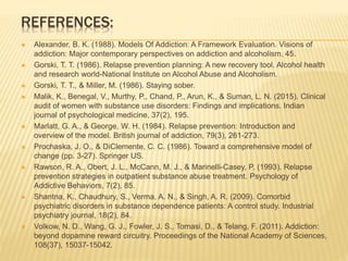 REFERENCES:
 Alexander, B. K. (1988). Models Of Addiction: A Framework Evaluation. Visions of
addiction: Major contemporary perspectives on addiction and alcoholism, 45.
 Gorski, T. T. (1986). Relapse prevention planning: A new recovery tool. Alcohol health
and research world-National Institute on Alcohol Abuse and Alcoholism.
 Gorski, T. T., & Miller, M. (1986). Staying sober.
 Malik, K., Benegal, V., Murthy, P., Chand, P., Arun, K., & Suman, L. N. (2015). Clinical
audit of women with substance use disorders: Findings and implications. Indian
journal of psychological medicine, 37(2), 195.
 Marlatt, G. A., & George, W. H. (1984). Relapse prevention: Introduction and
overview of the model. British journal of addiction, 79(3), 261-273.
 Prochaska, J. O., & DiClemente, C. C. (1986). Toward a comprehensive model of
change (pp. 3-27). Springer US.
 Rawson, R. A., Obert, J. L., McCann, M. J., & Marinelli-Casey, P. (1993). Relapse
prevention strategies in outpatient substance abuse treatment. Psychology of
Addictive Behaviors, 7(2), 85.
 Shantna, K., Chaudhury, S., Verma, A. N., & Singh, A. R. (2009). Comorbid
psychiatric disorders in substance dependence patients: A control study. Industrial
psychiatry journal, 18(2), 84.
 Volkow, N. D., Wang, G. J., Fowler, J. S., Tomasi, D., & Telang, F. (2011). Addiction:
beyond dopamine reward circuitry. Proceedings of the National Academy of Sciences,
108(37), 15037-15042.
 