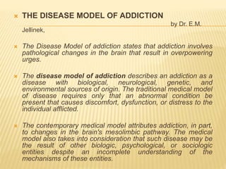  THE DISEASE MODEL OF ADDICTION
by Dr. E.M.
Jellinek,
 The Disease Model of addiction states that addiction involves
pathological changes in the brain that result in overpowering
urges.
 The disease model of addiction describes an addiction as a
disease with biological, neurological, genetic, and
environmental sources of origin. The traditional medical model
of disease requires only that an abnormal condition be
present that causes discomfort, dysfunction, or distress to the
individual afflicted.
 The contemporary medical model attributes addiction, in part,
to changes in the brain's mesolimbic pathway. The medical
model also takes into consideration that such disease may be
the result of other biologic, psychological, or sociologic
entities despite an incomplete understanding of the
mechanisms of these entities.
 