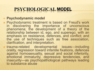 PSYCHOLOGICAL MODEL
 Psychodynamic model
 Psychodynamic treatment is based on Freud's work
in discovering the importance of unconscious
phenomena; the development of a theory of the
relationship between id, ego, and superego, with an
emphasis on resistance, defences, and conflict; and
the use of techniques such as free association,
clarification, and interpretation.
 trauma-related developmental issues—including
orality, regression toward infantile fixations, defences
against homosexuality, sexual and social inferiority,
emotional immaturity, depressive tendencies, and
insecurity—as psychopathological pathways leading
to substance abuse
 