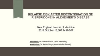 Presenter- Dr. Neha Nilakh(Junior Resident)
Moderator- Dr. Astha Singh(Associate Professor)
RELAPSE RISK AFTER DISCONTINUATION OF
RISPERIDONE IN ALZHEIMER’S DISEASE
New England Journal of Medicine
2012 October 18;367:1497-507
 