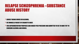 RELAPSE SCHIZOPHRENIA –SUBSTANCE
ABUSE HISTORY
• DENIES TAKING DRUGS OR ALCOHOL.
• HE SMOKES A PACKET OF CIGARETTE DAILY.
• FOR EXPERIMENTATION PURPOSES AND UNDER PEER PRESSURE HAD ADMITTED TO US TO HAVE TRY TO
CONSUME ALCOHOL AND DRUGS.
 