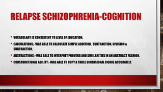 RELAPSE SCHIZOPHRENIA-COGNITION
• VOCABULARY IS CONSISTENT TO LEVEL OF EDUCATION.
• CALCULATIONS;- WAS ABLE TO CALCULATE SIMPLE ADDITION , SUBTRACTION, DIVISION &
SUBTRACTION.
• ABSTRACTIONS :-WAS ABLE TO INTERPRET PROVERB AND SIMILARITIES IN AN ABSTRACT FASHION.
• CONSTRUCTIONAL ABILITY:- WAS ABLE TO COPY A THREE DIMENSIONAL FIGURE ACCURATELY.
 