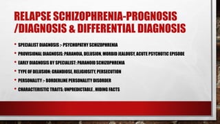 RELAPSE SCHIZOPHRENIA-PROGNOSIS
/DIAGNOSIS & DIFFERENTIAL DIAGNOSIS
• SPECIALIST DIAGNOSIS :- PSYCHOPATHY SCHIZOPHRENIA
• PROVISIONAL DIAGNOSIS: PARANOIA, DELUSION, MORBID JEALOUSY, ACUTE PSYCHOTIC EPISODE
• EARLY DIAGNOSIS BY SPECIALIST: PARANOID SCHIZOPHRENIA
• TYPE OF DELUSION: GRANDIOSE, RELIGIOSITY, PERSECUTION
• PERSONALITY :- BORDERLINE PERSONALITY DISORDER
• CHARACTERISTIC TRAITS: UNPREDICTABLE , HIDING FACTS
 