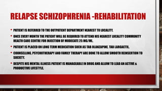 RELAPSE SCHIZOPHRENIA -REHABILITATION
• PATIENT IS REFERRED TO THE OUTPATIENT DEPARTMENT NEAREST TO LOCALITY.
• ONCE EVERY MONTH THE PATIENT WILL BE REQUIRED TO ATTEND HIS NEAREST LOCALITY COMMUNITY
HEALTH CARE CENTRE FOR INJECTION OF MODECATE 25 MG/ML.
• PATIENT IS PLACED ON LONG TERM MEDICATION SUCH AS TAB OLANZAPINE. TAB LARGACTIL.
• COUNSELLING, PSYCHOTHERAPY AND FAMILY THERAPY ARE DONE TO ALLOW SMOOTH REINSERTION TO
SOCIETY.
• DESPITE HIS MENTAL ILLNESS PATIENT IS MANAGEABLE IN DRUG AND ALLOW TO LEAD AN ACTIVE &
PRODUCTIVE LIFESTYLE.
 