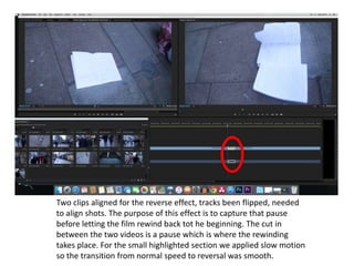 Two clips aligned for the reverse effect, tracks been flipped, needed
to align shots. The purpose of this effect is to capture that pause
before letting the film rewind back tot he beginning. The cut in
between the two videos is a pause which is where the rewinding
takes place. For the small highlighted section we applied slow motion
so the transition from normal speed to reversal was smooth.
 