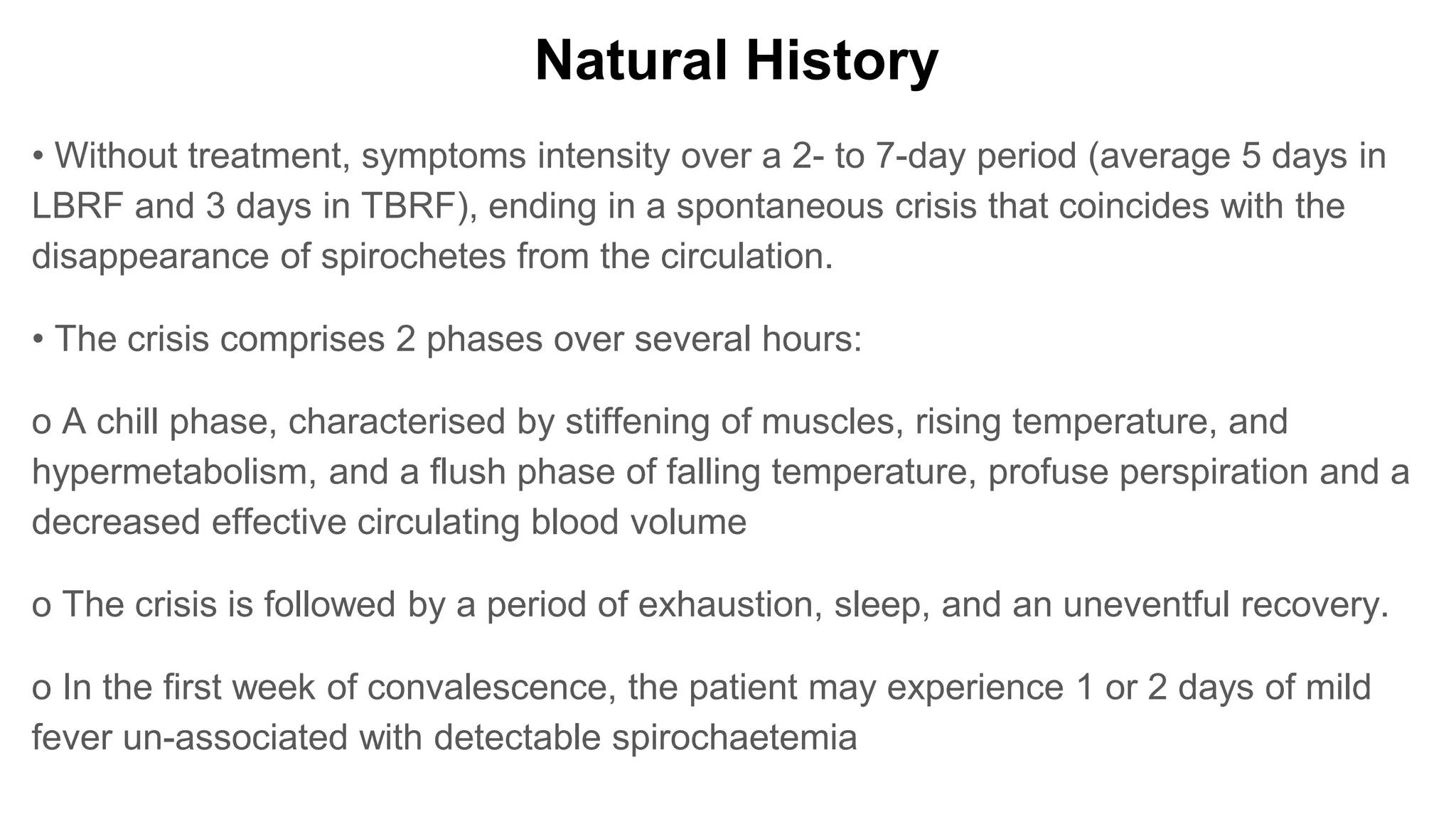 Natural History
• Without treatment, symptoms intensity over a 2- to 7-day period (average 5 days in
LBRF and 3 days in TBRF), ending in a spontaneous crisis that coincides with the
disappearance of spirochetes from the circulation.
• The crisis comprises 2 phases over several hours:
o A chill phase, characterised by stiffening of muscles, rising temperature, and
hypermetabolism, and a flush phase of falling temperature, profuse perspiration and a
decreased effective circulating blood volume
o The crisis is followed by a period of exhaustion, sleep, and an uneventful recovery.
o In the first week of convalescence, the patient may experience 1 or 2 days of mild
fever un-associated with detectable spirochaetemia
 