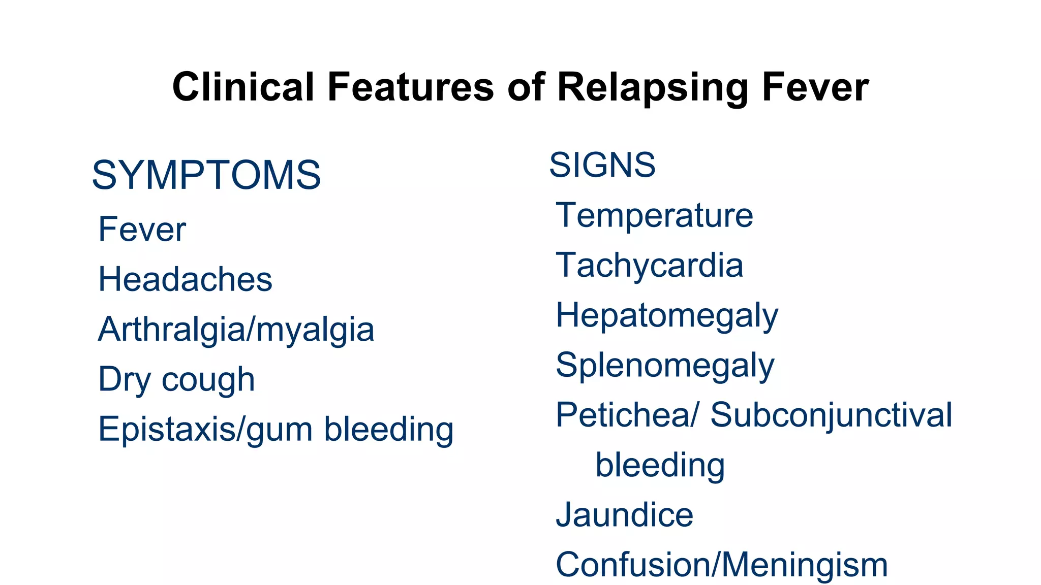 Clinical Features of Relapsing Fever
SYMPTOMS
Fever
Headaches
Arthralgia/myalgia
Dry cough
Epistaxis/gum bleeding
SIGNS
Temperature
Tachycardia
Hepatomegaly
Splenomegaly
Petichea/ Subconjunctival
bleeding
Jaundice
Confusion/Meningism
 