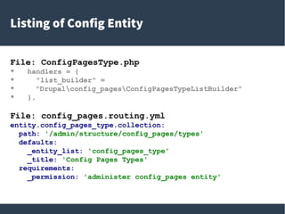 Listing of Config Entity
File: ConfigPagesType.php
* handlers = {
* "list_builder" =
* "Drupalconfig_pagesConfigPagesTypeListBuilder"
* },
File: config_pages.routing.yml
entity.config_pages_type.collection:
path: '/admin/structure/config_pages/types'
defaults:
_entity_list: 'config_pages_type'
_title: 'Config Pages Types'
requirements:
_permission: 'administer config_pages entity'
 