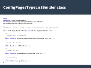 ConfigPagesTypeListBuilder class
<?php
namespace Drupalconfig_pages;
use DrupalCoreConfigEntityConfigEntityListBuilder;
use DrupalCoreEntityEntityInterface;
/**
* Defines a class to build a listing of custom config page type entities.
*/
class ConfigPagesTypeListBuilder extends ConfigEntityListBuilder {
/**
* Changes list of operation.
*/
public function getDefaultOperations(EntityInterface $entity) {...}
/**
* Changes for header
*/
public function buildHeader() {...}
/**
* Changes for row.
*/
public function buildRow(EntityInterface $entity) {...}
/**
* {@inheritdoc}
*/
protected function getTitle() {...}
}
 