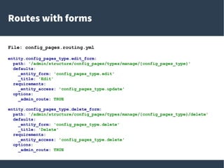 Routes with forms
File: config_pages.routing.yml
entity.config_pages_type.edit_form:
path: '/admin/structure/config_pages/types/manage/{config_pages_type}'
defaults:
_entity_form: 'config_pages_type.edit'
_title: 'Edit'
requirements:
_entity_access: 'config_pages_type.update'
options:
_admin_route: TRUE
entity.config_pages_type.delete_form:
path: '/admin/structure/config_pages/types/manage/{config_pages_type}/delete'
defaults:
_entity_form: 'config_pages_type.delete'
_title: 'Delete'
requirements:
_entity_access: 'config_pages_type.delete'
options:
_admin_route: TRUE
 