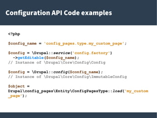 Configuration API Code examples
<?php
$config_name = 'config_pages.type.my_custom_page';
$config = Drupal::service('config.factory')
->getEditable($config_name);
// Instance of DrupalCoreConfigConfig
$config = Drupal::config($config_name);
// Instance of DrupalCoreConfigImmutableConfig
$object =
Drupalconfig_pagesEntityConfigPagesType::load('my_custom
_page');
 