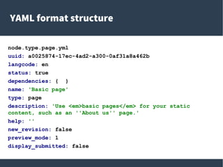 YAML format structure
node.type.page.yml
uuid: a0025874-17ec-4ad2-a300-0af31a8a462b
langcode: en
status: true
dependencies: { }
name: 'Basic page'
type: page
description: 'Use <em>basic pages</em> for your static
content, such as an ''About us'' page.'
help: ''
new_revision: false
preview_mode: 1
display_submitted: false
 