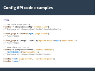 Config API code examples
<?php
// Get data from config.
$config = Drupal::config('system.site');
// Instance of DrupalCoreConfigImmutableConfig
$front_page = $config->get('page.front');
// /user/login
$front_page = Drupal::config('system.site')->get('page.front');
// /user/login
// Save data to config.
$config = Drupal::service('config.factory')
->getEditable('system.site');
// Instance of DrupalCoreConfigConfig
$config->set('page.front', 'new-front-page');
$config->save();
 