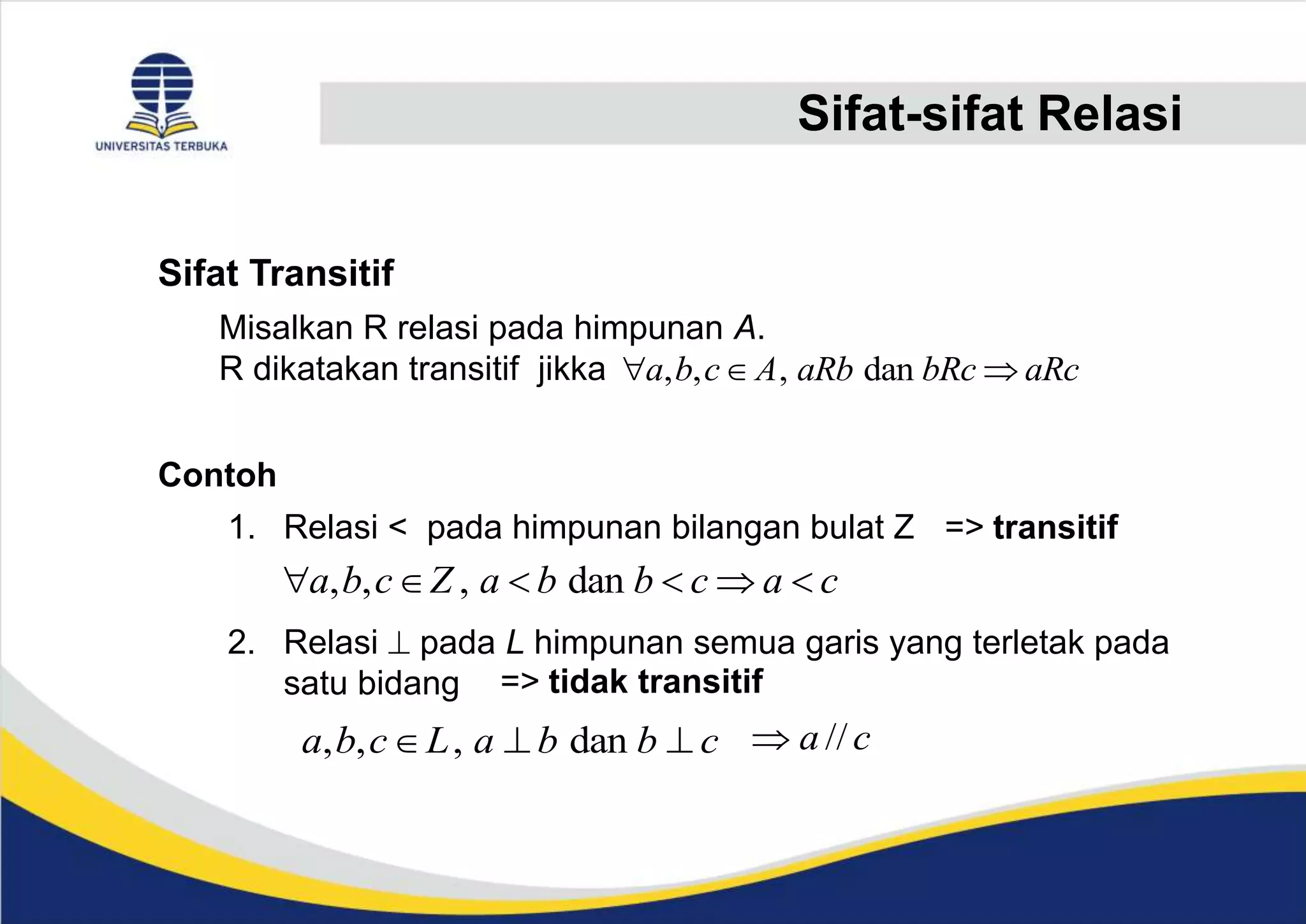 Sifat-sifat Relasi
Sifat Transitif
Misalkan R relasi pada himpunan A.
R dikatakan transitif jikka
Contoh
1. Relasi < pada himpunan bilangan bulat Z => transitif
2. Relasi  pada L himpunan semua garis yang terletak pada
satu bidang
, , , dan
a b c A aRb bRc aRc
  
, , , dan
a b c Z a b b c a c
     
=> tidak transitif
, , , dan
a b c L a b b c
   //
a c

 