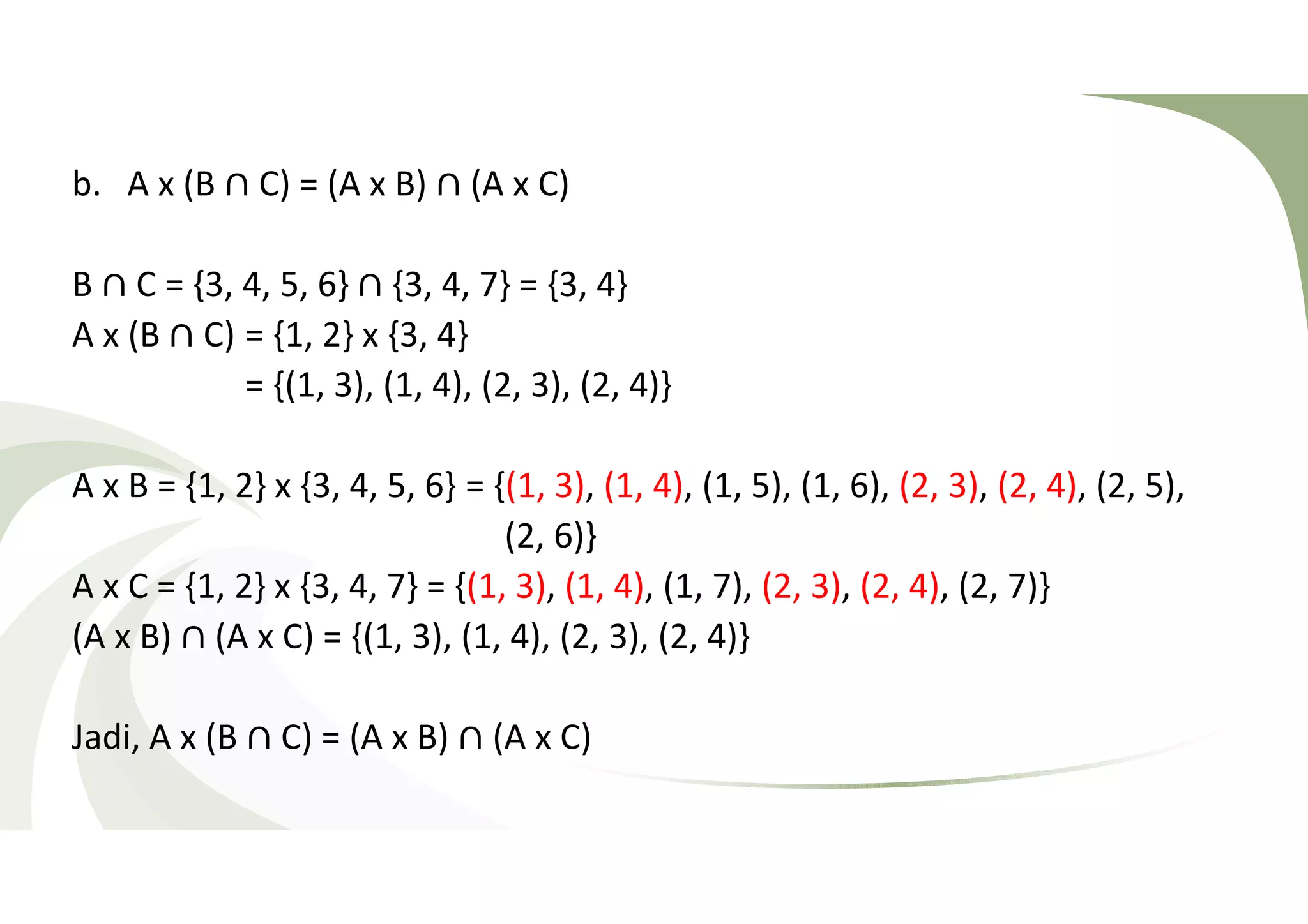 b. A x (B ∩ C) = (A x B) ∩ (A x C) 
B ∩ C = {3, 4, 5, 6} ∩ {3, 4, 7} = {3, 4} 
A x (B ∩ C) = {1, 2} x {3, 4} 
= {(1, 3), (1, 4), (2, 3), (2, 4)} 
A x B = {1, 2} x {3, 4, 5, 6} = {(1, 3), (1, 4), (1, 5), (1, 6), (2, 3), (2, 4), (2, 5), 
(2, 6)} 
A x C = {1, 2} x {3, 4, 7} = {(1, 3), (1, 4), (1, 7), (2, 3), (2, 4), (2, 7)} 
(A x B) ∩ (A x C) = {(1, 3), (1, 4), (2, 3), (2, 4)} 
Jadi, A x (B ∩ C) = (A x B) ∩ (A x C) 
 