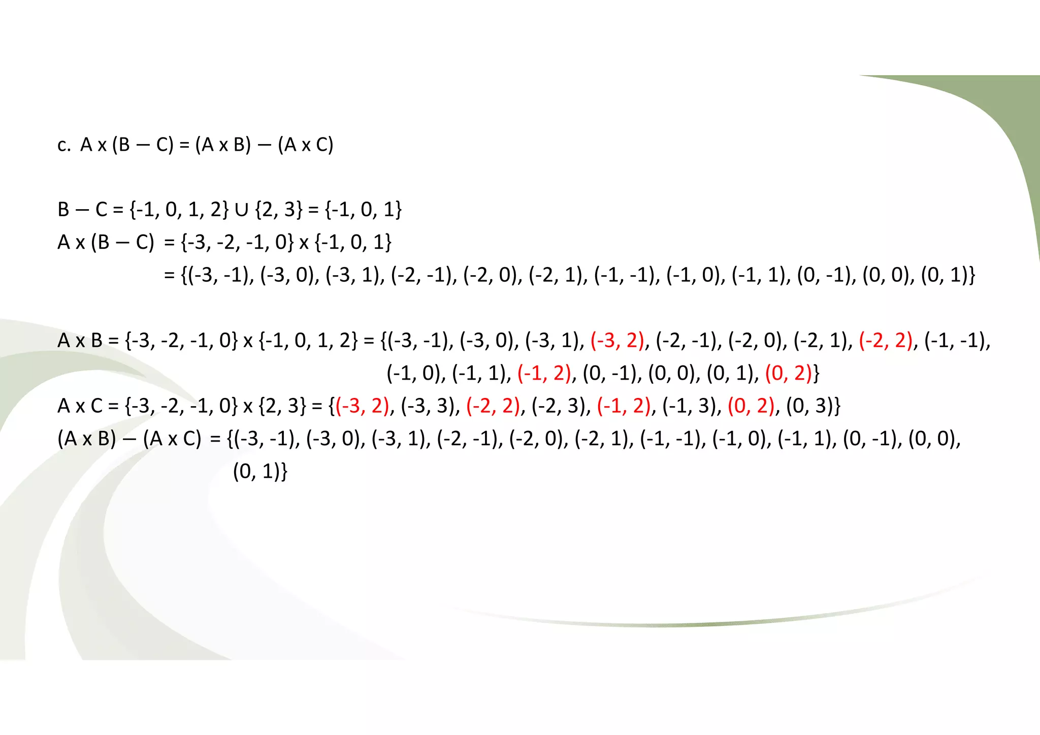 c. A x (B − C) = (A x B) − (A x C) 
B − C = {-1, 0, 1, 2} ∪ {2, 3} = {-1, 0, 1} 
A x (B − C) = {-3, -2, -1, 0} x {-1, 0, 1} 
= {(-3, -1), (-3, 0), (-3, 1), (-2, -1), (-2, 0), (-2, 1), (-1, -1), (-1, 0), (-1, 1), (0, -1), (0, 0), (0, 1)} 
A x B = {-3, -2, -1, 0} x {-1, 0, 1, 2} = {(-3, -1), (-3, 0), (-3, 1), (-3, 2), (-2, -1), (-2, 0), (-2, 1), (-2, 2), (-1, -1), 
(-1, 0), (-1, 1), (-1, 2), (0, -1), (0, 0), (0, 1), (0, 2)} 
A x C = {-3, -2, -1, 0} x {2, 3} = {(-3, 2), (-3, 3), (-2, 2), (-2, 3), (-1, 2), (-1, 3), (0, 2), (0, 3)} 
(A x B) − (A x C) = {(-3, -1), (-3, 0), (-3, 1), (-2, -1), (-2, 0), (-2, 1), (-1, -1), (-1, 0), (-1, 1), (0, -1), (0, 0), 
(0, 1)} 
 