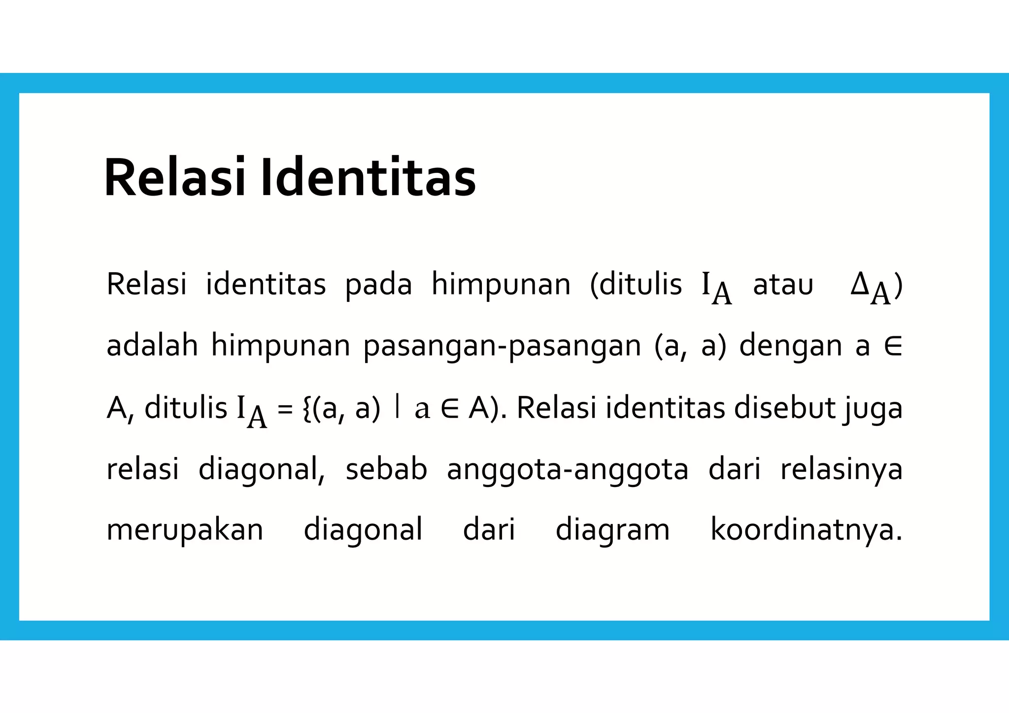 Relasi Identitas 
Relasi identitas pada himpunan (ditulis IA atau ΔA) 
adalah himpunan pasangan-pasangan (a, a) dengan a ∈ 
A, ditulis IA = {(a, a) | a ∈ A). Relasi identitas disebut juga 
relasi diagonal, sebab anggota-anggota dari relasinya 
merupakan diagonal dari diagram koordinatnya. 
 