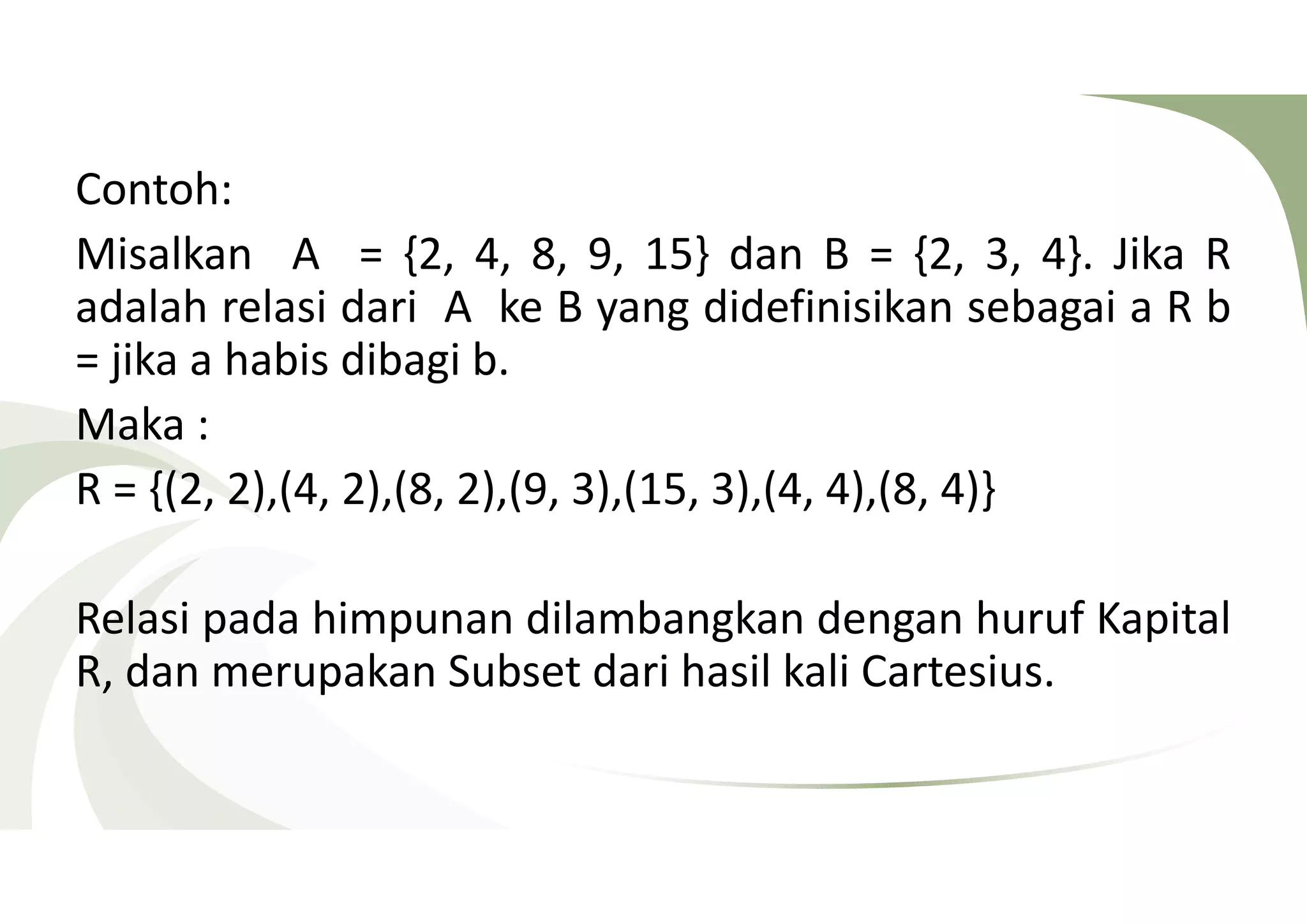 Contoh: 
Misalkan A = {2, 4, 8, 9, 15} dan B = {2, 3, 4}. Jika R 
adalah relasi dari A ke B yang didefinisikan sebagai a R b 
= jika a habis dibagi b. 
Maka : 
R = {(2, 2),(4, 2),(8, 2),(9, 3),(15, 3),(4, 4),(8, 4)} 
Relasi pada himpunan dilambangkan dengan huruf Kapital 
R, dan merupakan Subset dari hasil kali Cartesius. 
 