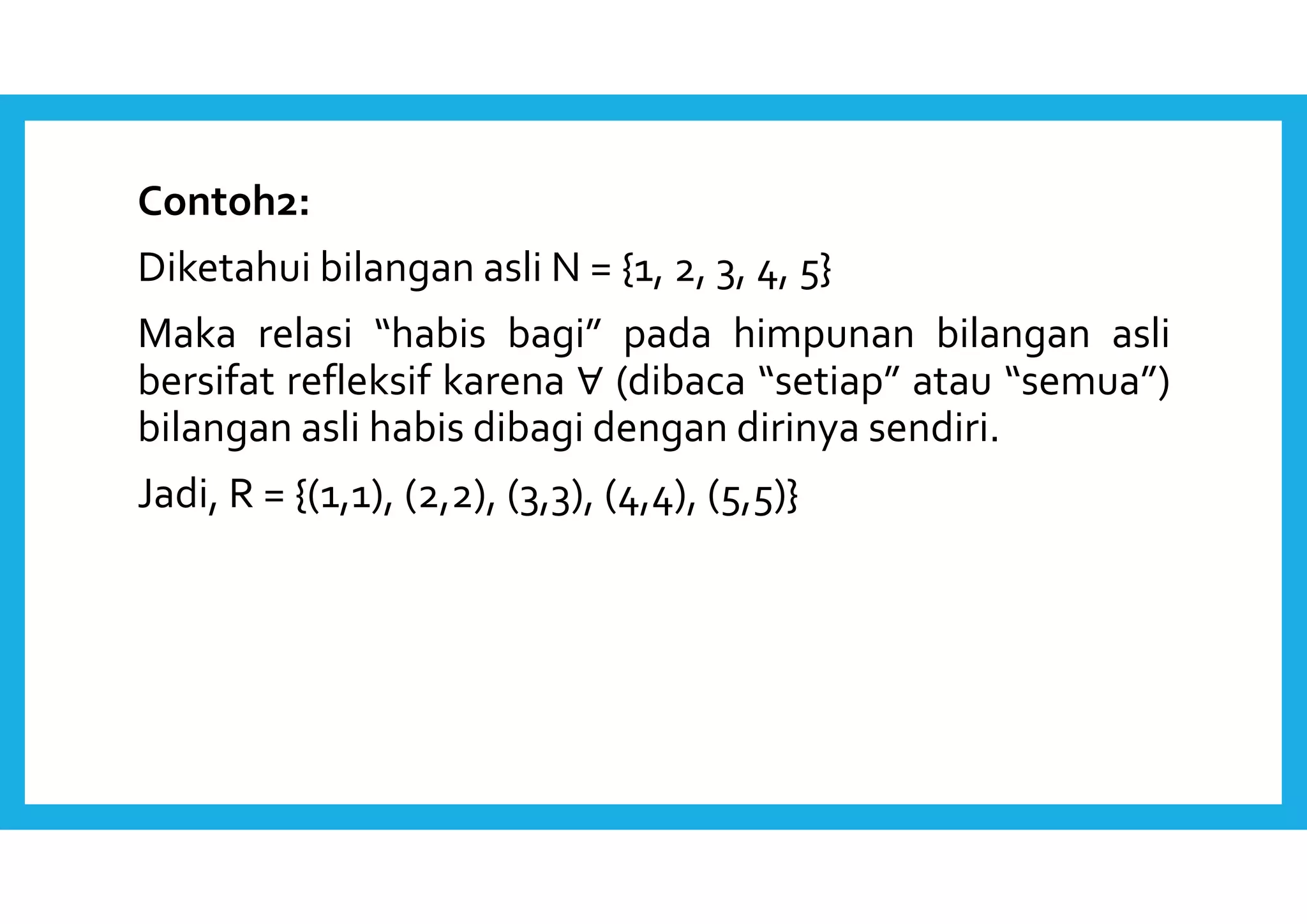 Contoh2: 
Diketahui bilangan asli N = {1, 2, 3, 4, 5} 
Maka relasi “habis bagi” pada himpunan bilangan asli 
bersifat refleksif karena ∀ (dibaca “setiap” atau “semua”) 
bilangan asli habis dibagi dengan dirinya sendiri. 
Jadi, R = {(1,1), (2,2), (3,3), (4,4), (5,5)} 
 