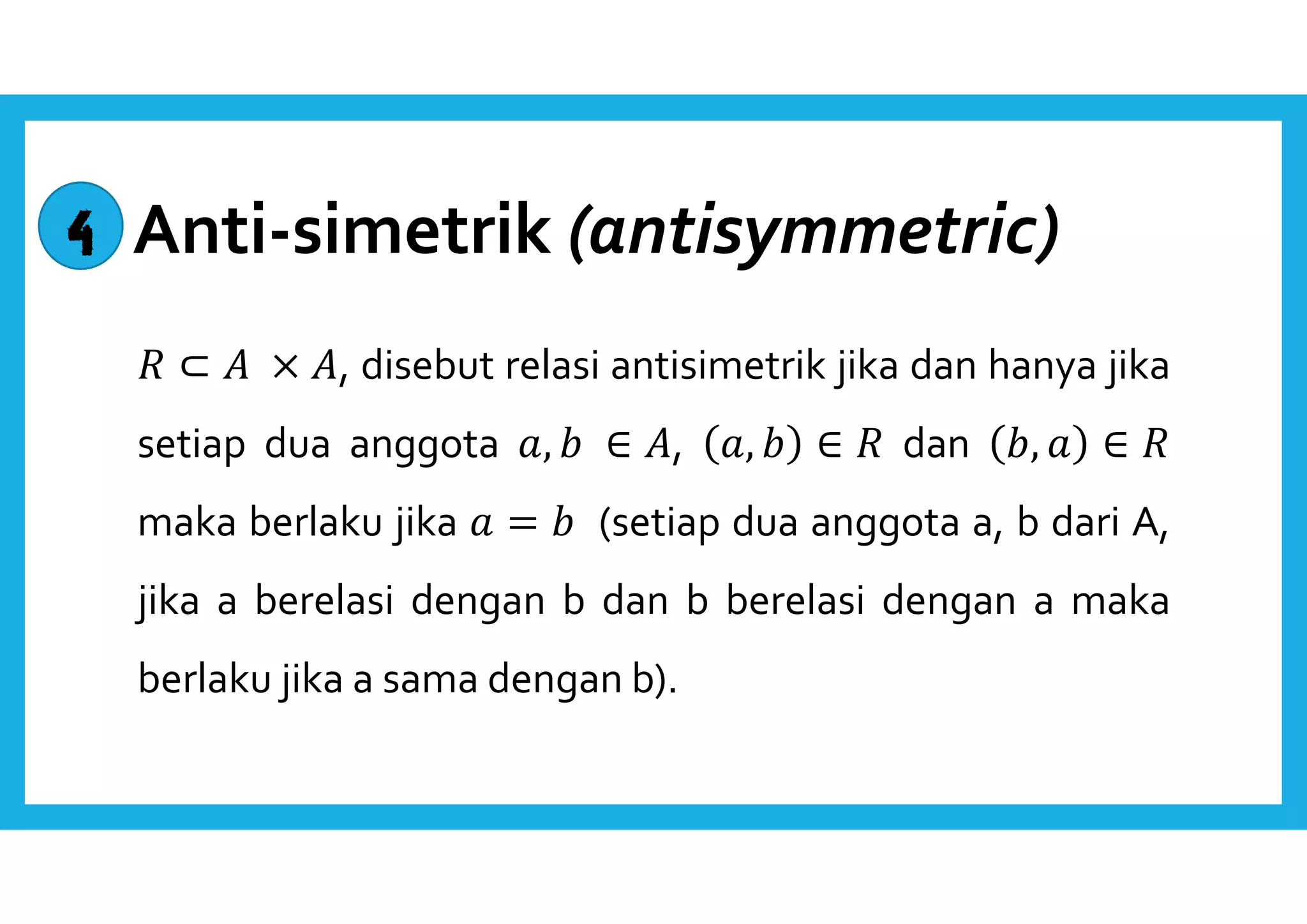 Anti-simetrik (antisymmetric) 
 ⊂  × , disebut relasi antisimetrik jika dan hanya jika 
setiap dua anggota ,   ∈ , ,   ∈  dan  ,  ∈  
maka berlaku jika  =   (setiap dua anggota a, b dari A, 
jika a berelasi dengan b dan b berelasi dengan a maka 
berlaku jika a sama dengan b). 
4 
 