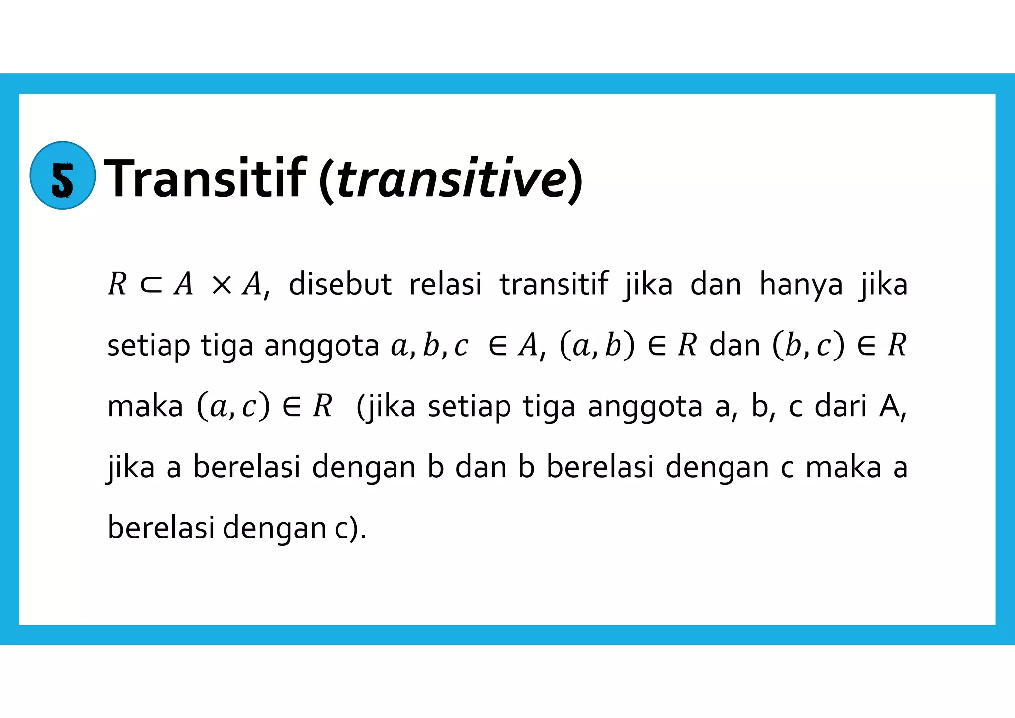 Transitif (transitive) 
 ⊂  × , disebut relasi transitif jika dan hanya jika 
setiap tiga anggota ,  ,  ∈ , ,   ∈  dan  ,  ∈  
maka ,  ∈  (jika setiap tiga anggota a, b, c dari A, 
jika a berelasi dengan b dan b berelasi dengan c maka a 
berelasi dengan c). 
5 
 