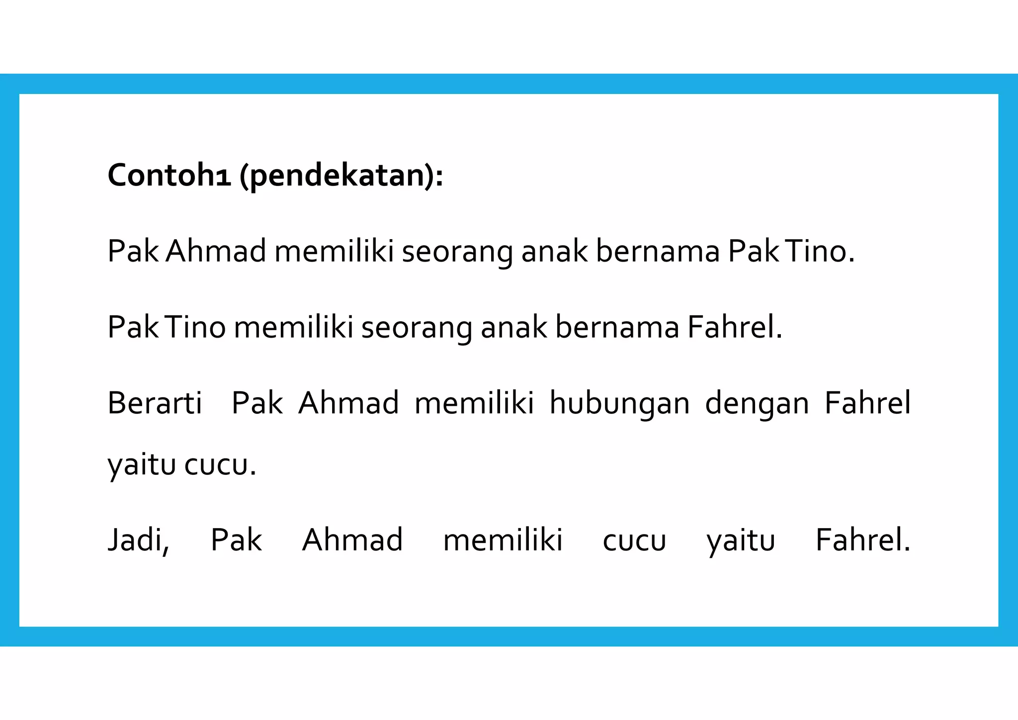 Contoh1 (pendekatan): 
Pak Ahmad memiliki seorang anak bernama Pak Tino. 
Pak Tino memiliki seorang anak bernama Fahrel. 
Berarti Pak Ahmad memiliki hubungan dengan Fahrel 
yaitu cucu. 
Jadi, Pak Ahmad memiliki cucu yaitu Fahrel. 
 