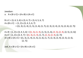 Jawaban: 
a. A x (B ∪ C) = (A x B) ∪ (A x C) 
B ∪ C = {3, 4, 5, 6} ∪ {3, 4, 7} = {3, 4, 5, 6, 7} 
A x (B ∪ C) = {1, 2} x {3, 4, 5, 6, 7} 
= {(1, 3), (1, 4), (1, 5), (1, 6), (1, 7), (2, 3), (2, 4), (2, 5), (2, 6), (2, 7)} 
A x B = {1, 2} x {3, 4, 5, 6} = {(1, 3), (1, 4), (1, 5), (1, 6), (2, 3), (2, 4), (2, 5), (2, 6)} 
A x C = {1, 2} x {3, 4, 7} = {(1, 3), (1, 4), (1, 7), (2, 3), (2, 4), (2, 7)} 
(A x B) ∪ (A x C) = {(1, 3), (1, 4), (1, 5), (1, 6), (1, 7), (2, 3), (2, 4), (2, 5), (2, 6), 
(2, 7)} 
Jadi, A x (B ∪ C) = (A x B) ∪ (A x C) 
 