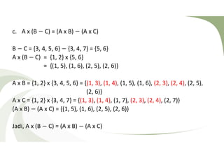 c. A x (B − C) = (A x B) − (A x C) 
B − C = {3, 4, 5, 6} − {3, 4, 7} = {5, 6} 
A x (B − C) = {1, 2} x {5, 6} 
= {(1, 5), (1, 6), (2, 5), (2, 6)} 
A x B = {1, 2} x {3, 4, 5, 6} = {(1, 3), (1, 4), (1, 5), (1, 6), (2, 3), (2, 4), (2, 5), 
(2, 6)} 
A x C = {1, 2} x {3, 4, 7} = {(1, 3), (1, 4), (1, 7), (2, 3), (2, 4), (2, 7)} 
(A x B) − (A x C) = {(1, 5), (1, 6), (2, 5), (2, 6)} 
Jadi, A x (B − C) = (A x B) − (A x C) 
 